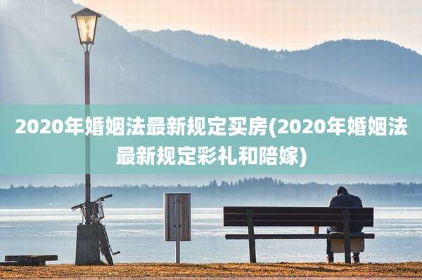 2020年婚姻法最新规定买房(2020年婚姻法最新规定彩礼和陪嫁)