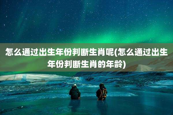 怎么通过出生年份判断生肖呢(怎么通过出生年份判断生肖的年龄)