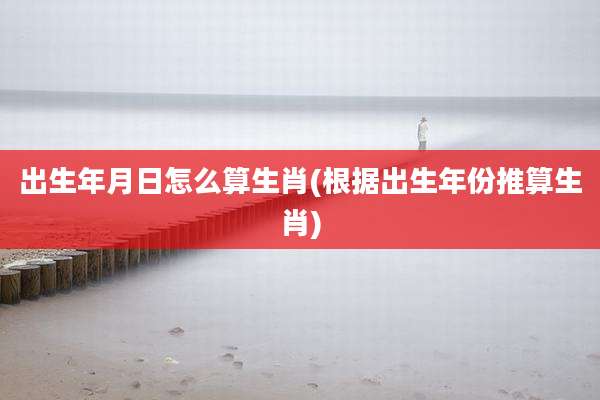 出生年月日怎么算生肖(根据出生年份推算生肖)