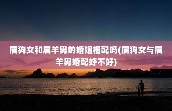 属狗女和属羊男的婚姻相配吗(属狗女与属羊男婚配好不好)