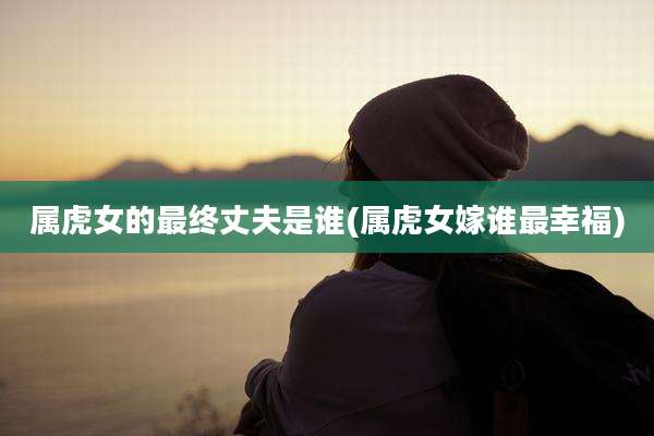 属虎女的最终丈夫是谁(属虎女嫁谁最幸福)