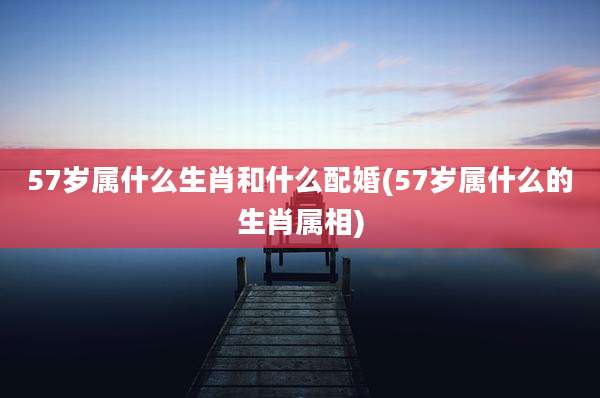 57岁属什么生肖和什么配婚(57岁属什么的生肖属相)