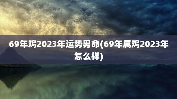 69年鸡2023年运势男命(69年属鸡2023年怎么样)