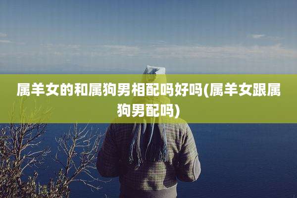 属羊女的和属狗男相配吗好吗(属羊女跟属狗男配吗)