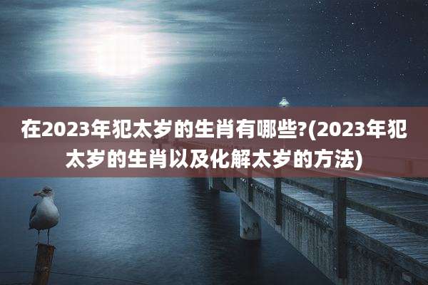 在2023年犯太岁的生肖有哪些?(2023年犯太岁的生肖以及化解太岁的方法)