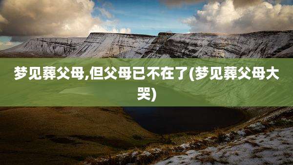 梦见葬父母,但父母已不在了(梦见葬父母大哭)