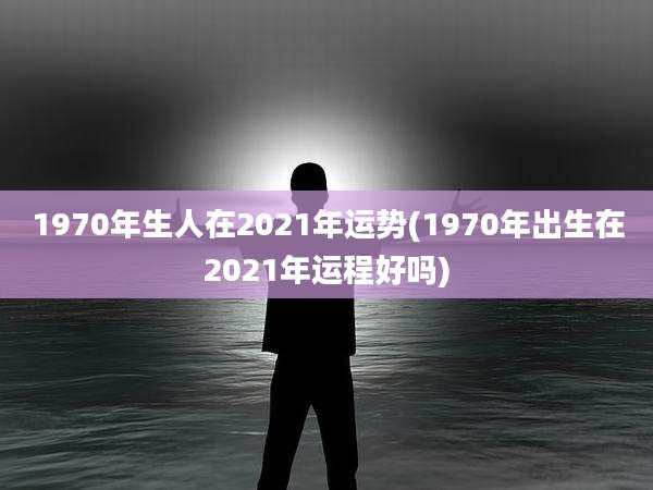 1970年生人在2021年运势(1970年出生在2021年运程好吗)