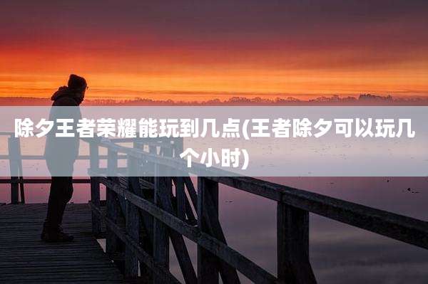 除夕王者荣耀能玩到几点(王者除夕可以玩几个小时)
