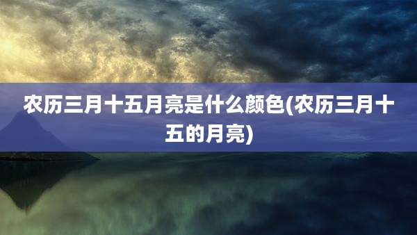 农历三月十五月亮是什么颜色(农历三月十五的月亮)