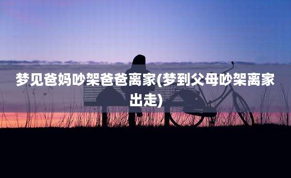 梦见爸妈吵架爸爸离家(梦到父母吵架离家出走)