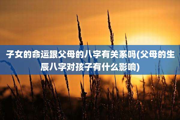子女的命运跟父母的八字有关系吗(父母的生辰八字对孩子有什么影响)