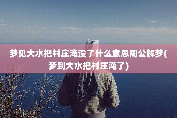 梦见大水把村庄淹没了什么意思周公解梦(梦到大水把村庄淹了)