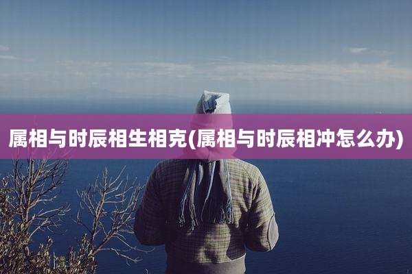 属相与时辰相生相克(属相与时辰相冲怎么办)