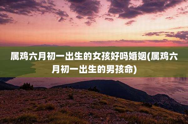属鸡六月初一出生的女孩好吗婚姻(属鸡六月初一出生的男孩命)