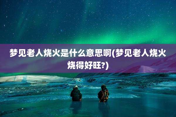 梦见老人烧火是什么意思啊(梦见老人烧火烧得好旺?)