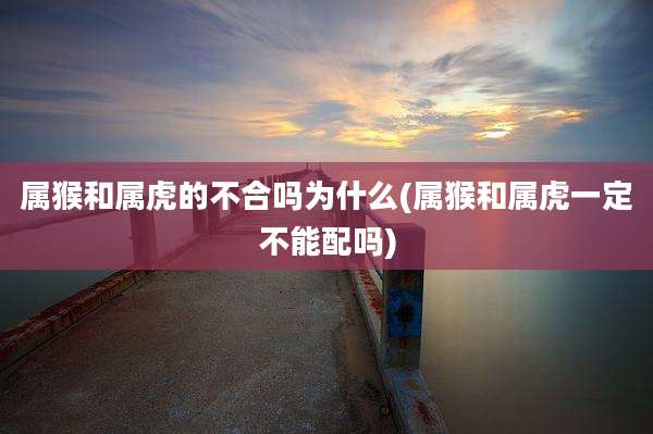 属猴和属虎的不合吗为什么(属猴和属虎一定不能配吗)