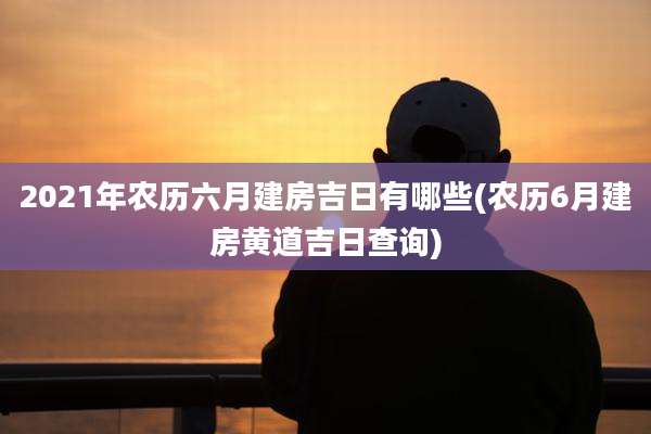2021年农历六月建房吉日有哪些(农历6月建房黄道吉日查询)