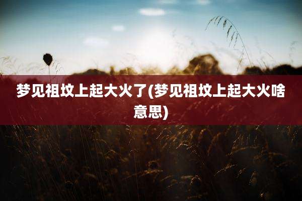 梦见祖坟上起大火了(梦见祖坟上起大火啥意思)