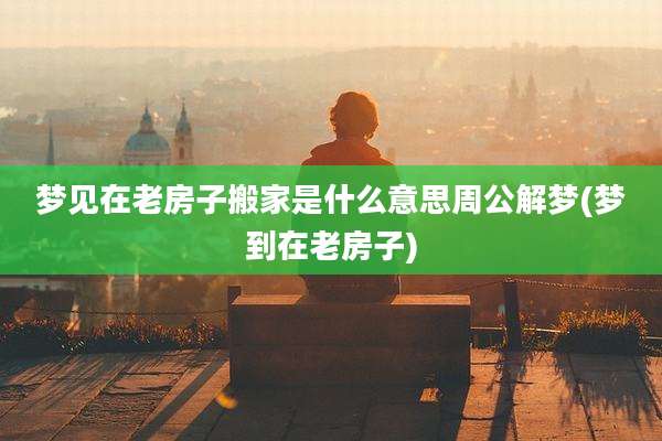 梦见在老房子搬家是什么意思周公解梦(梦到在老房子)