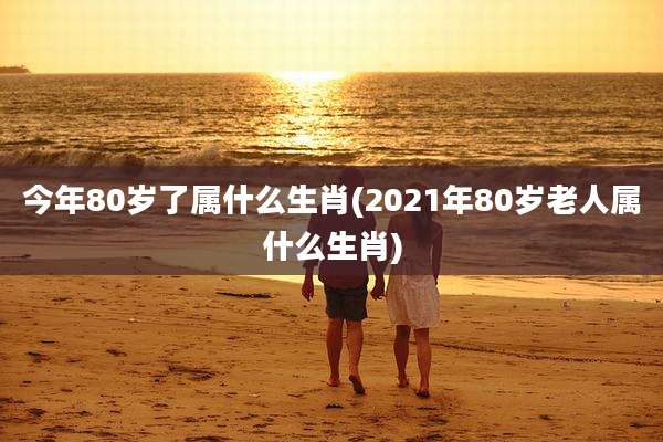 今年80岁了属什么生肖(2021年80岁老人属什么生肖)
