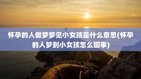 怀孕的人做梦梦见小女孩是什么意思(怀孕的人梦到小女孩怎么回事)