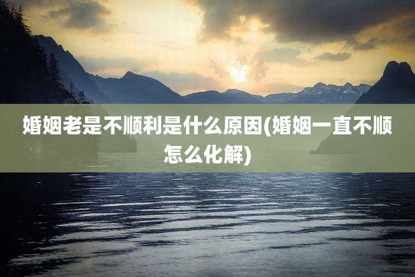 婚姻老是不顺利是什么原因(婚姻一直不顺怎么化解)