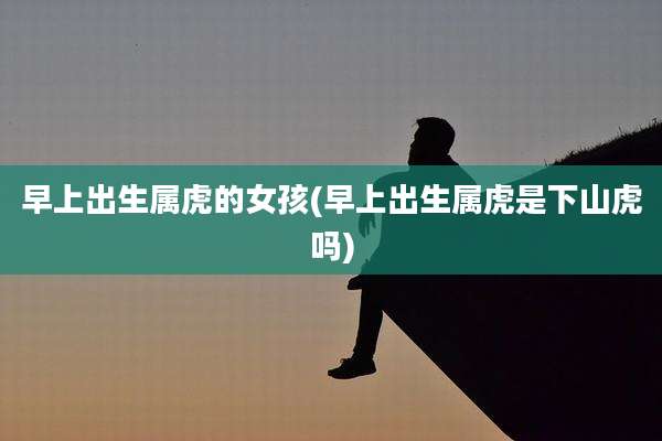 早上出生属虎的女孩(早上出生属虎是下山虎吗)