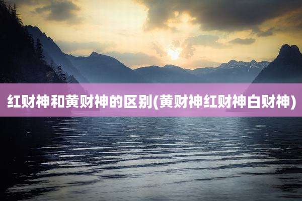 红财神和黄财神的区别(黄财神红财神白财神)