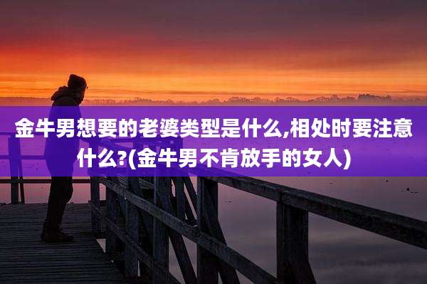 金牛男想要的老婆类型是什么,相处时要注意什么?(金牛男不肯放手的女人)
