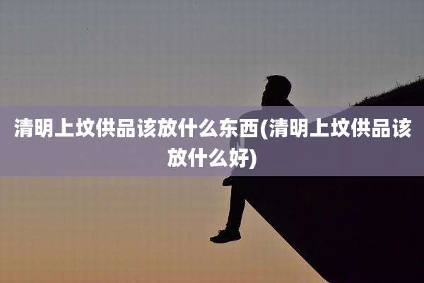 清明上坟供品该放什么东西(清明上坟供品该放什么好)