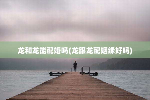 龙和龙能配婚吗(龙跟龙配姻缘好吗)