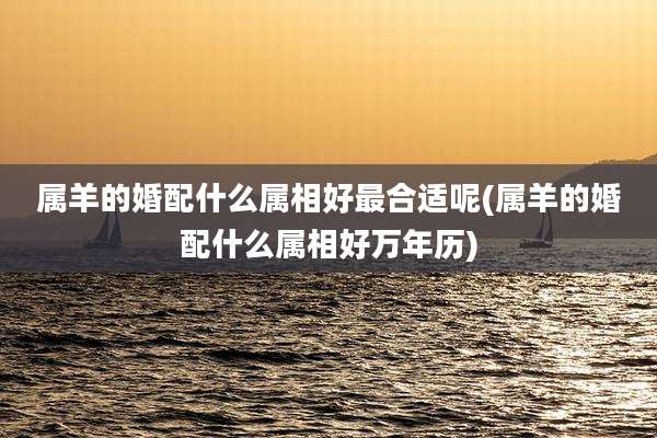 属羊的婚配什么属相好最合适呢(属羊的婚配什么属相好万年历)