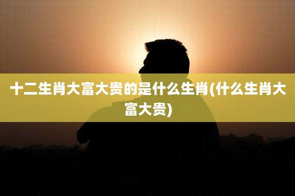 十二生肖大富大贵的是什么生肖(什么生肖大富大贵)