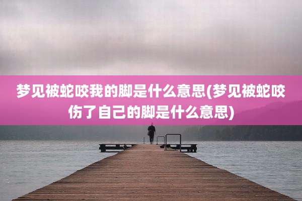 梦见被蛇咬我的脚是什么意思(梦见被蛇咬伤了自己的脚是什么意思)