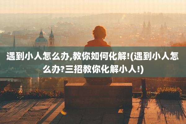 遇到小人怎么办,教你如何化解!(遇到小人怎么办?三招教你化解小人!)