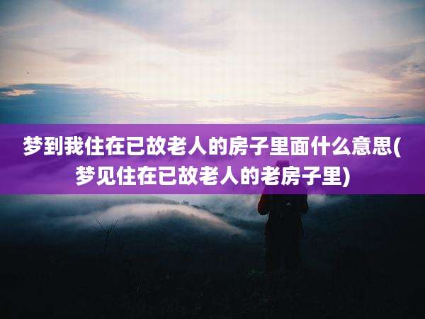梦到我住在已故老人的房子里面什么意思(梦见住在已故老人的老房子里)