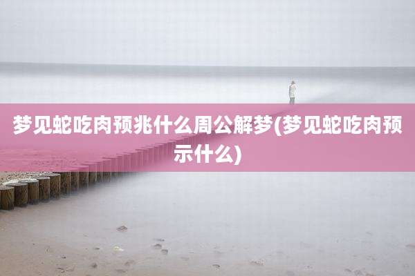 梦见蛇吃肉预兆什么周公解梦(梦见蛇吃肉预示什么)