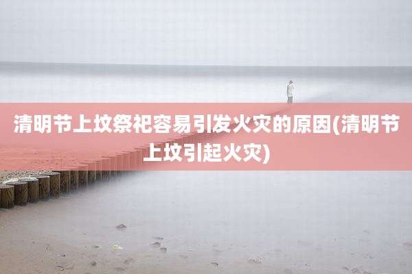 清明节上坟祭祀容易引发火灾的原因(清明节上坟引起火灾)