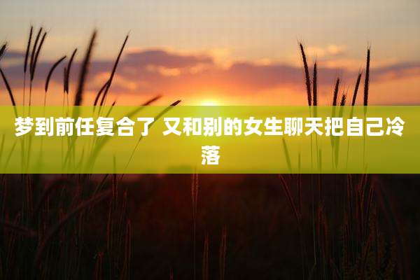 梦到前任复合了 又和别的女生聊天把自己冷落