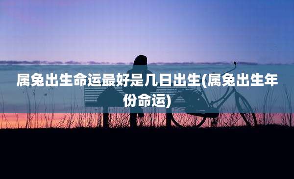 属兔出生命运最好是几日出生(属兔出生年份命运)