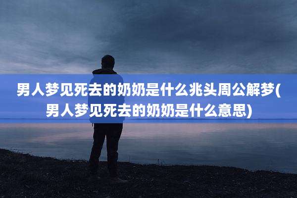 男人梦见死去的奶奶是什么兆头周公解梦(男人梦见死去的奶奶是什么意思)