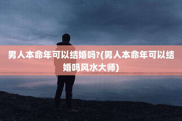 男人本命年可以结婚吗?(男人本命年可以结婚吗风水大师)