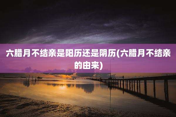 六腊月不结亲是阳历还是阴历(六腊月不结亲的由来)
