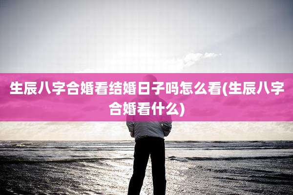 生辰八字合婚看结婚日子吗怎么看(生辰八字合婚看什么)