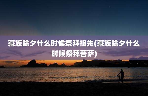 藏族除夕什么时候祭拜祖先(藏族除夕什么时候祭拜菩萨)