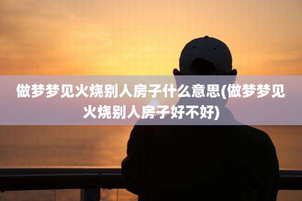 做梦梦见火烧别人房子什么意思(做梦梦见火烧别人房子好不好)