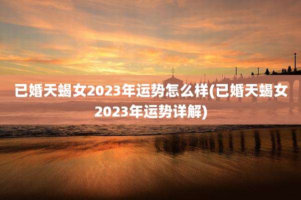 已婚天蝎女2023年运势怎么样(已婚天蝎女2023年运势详解)