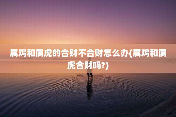 属鸡和属虎的合财不合财怎么办(属鸡和属虎合财吗?)