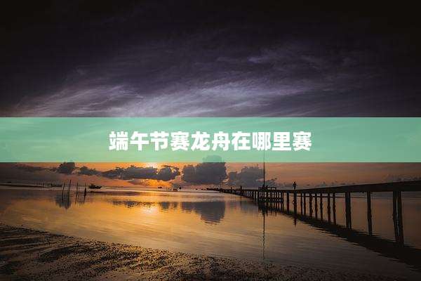 端午节赛龙舟在哪里赛