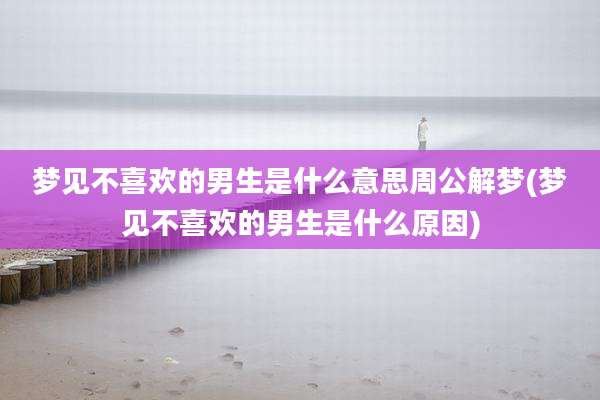 梦见不喜欢的男生是什么意思周公解梦(梦见不喜欢的男生是什么原因)